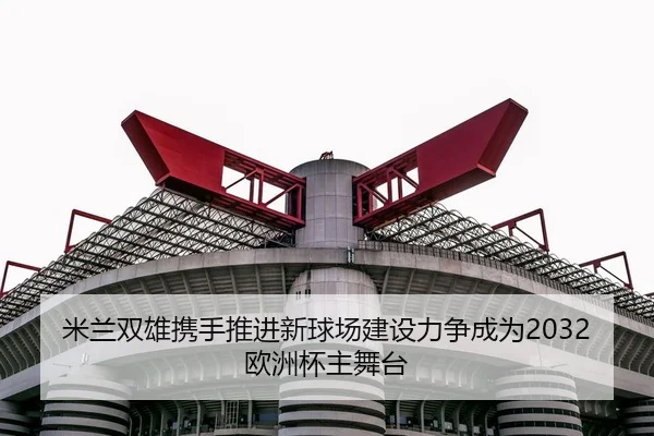 米兰双雄携手推进新球场建设力争成为2032欧洲杯主舞台